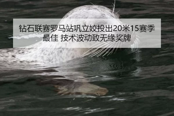 钻石联赛罗马站巩立姣投出20米15赛季最佳 技术波动致无缘奖牌