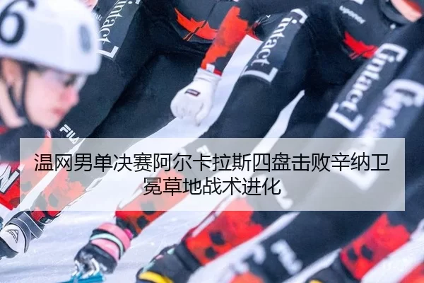 温网男单决赛阿尔卡拉斯四盘击败辛纳卫冕草地战术进化